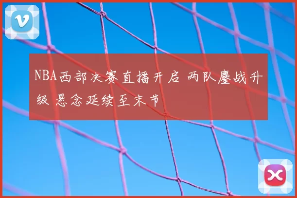 NBA西部决赛直播开启 两队鏖战升级 悬念延续至末节