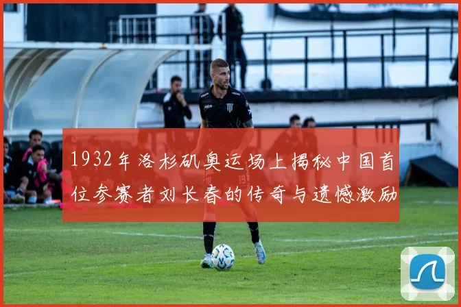 1932年洛杉矶奥运场上揭秘中国首位参赛者刘长春的传奇与遗憾激励后人