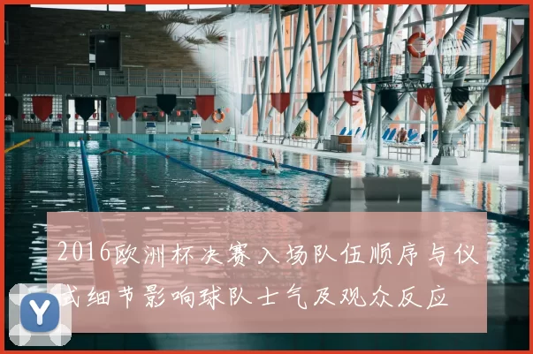 2016欧洲杯决赛入场队伍顺序与仪式细节影响球队士气及观众反应