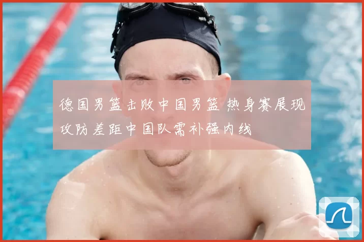 德国男篮击败中国男篮 热身赛展现攻防差距中国队需补强内线