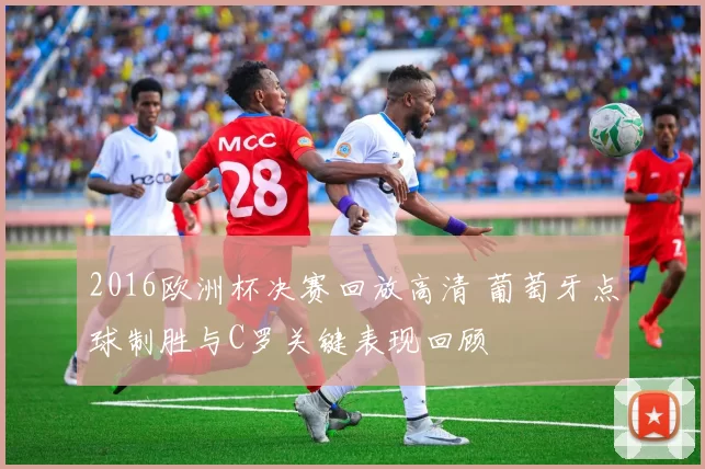 2016欧洲杯决赛回放高清 葡萄牙点球制胜与C罗关键表现回顾