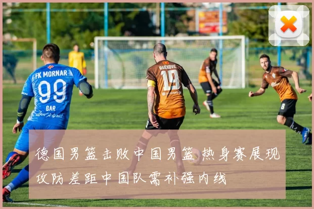 德国男篮击败中国男篮 热身赛展现攻防差距中国队需补强内线