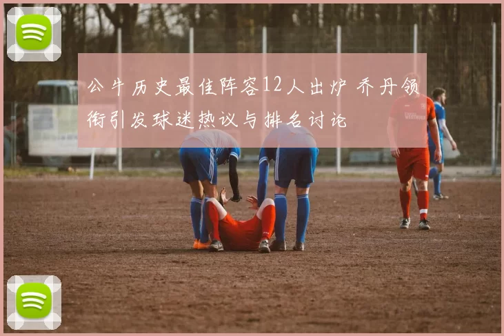 公牛历史最佳阵容12人出炉 乔丹领衔引发球迷热议与排名讨论