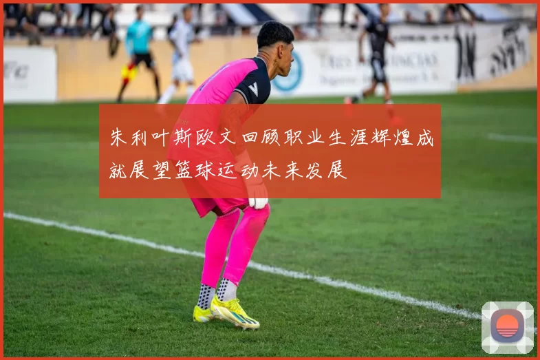 朱利叶斯欧文回顾职业生涯辉煌成就展望篮球运动未来发展