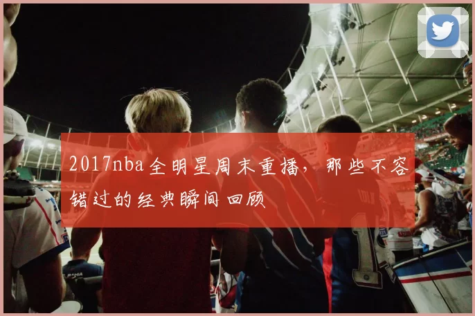 2017nba全明星周末重播,那些不容错过的经典瞬间回顾