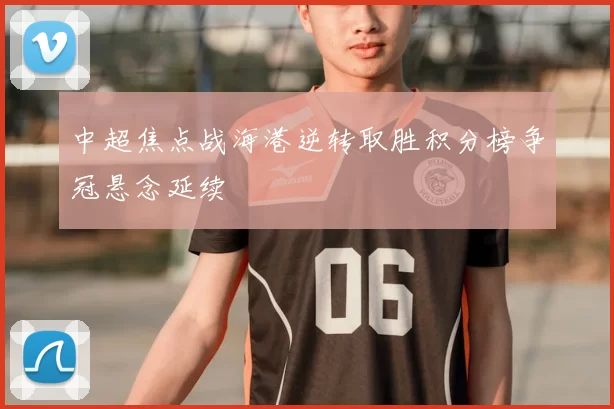 中超焦点战海港逆转取胜积分榜争冠悬念延续