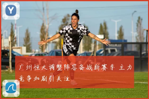 广州恒大调整阵容备战新赛季 主力竞争加剧引关注