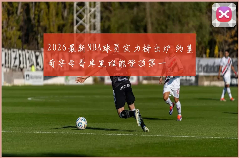 2026最新NBA球员实力榜出炉 约基奇字母哥库里谁能登顶第一