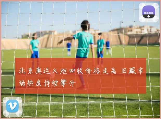 北京奥运火炬回收价格走高 旧藏市场热度持续攀升