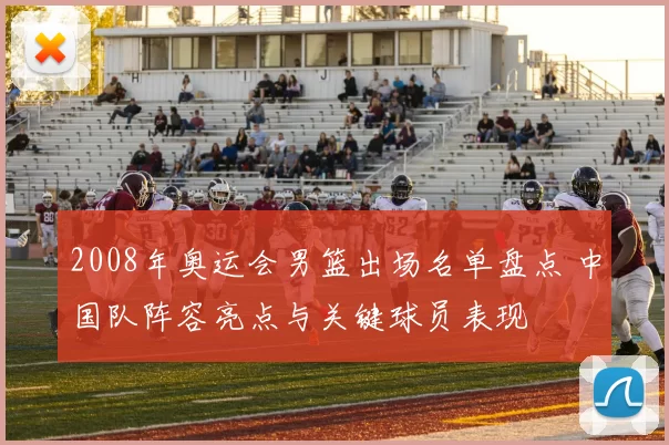 2008年奥运会男篮出场名单盘点 中国队阵容亮点与关键球员表现