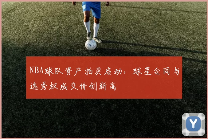 NBA球队资产拍卖启动，球星合同与选秀权成交价创新高