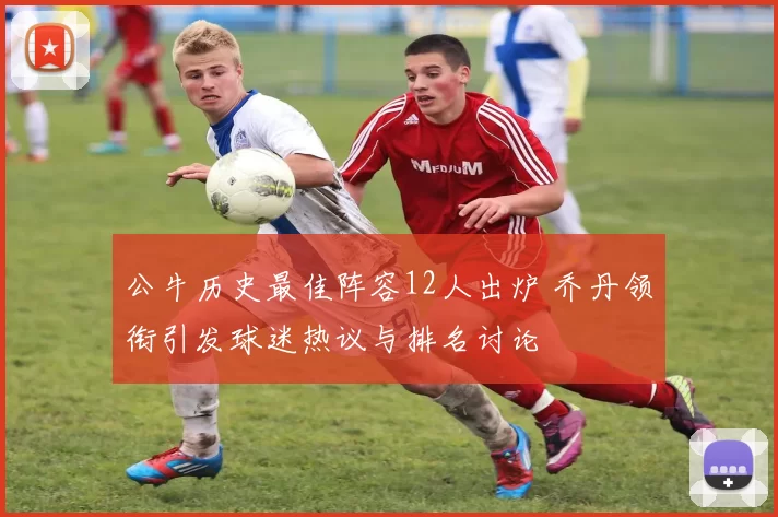 公牛历史最佳阵容12人出炉 乔丹领衔引发球迷热议与排名讨论