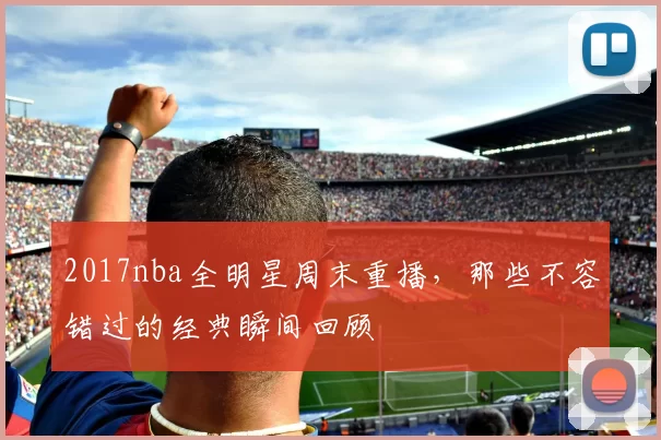 2017nba全明星周末重播,那些不容错过的经典瞬间回顾