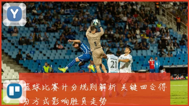 篮球比赛计分规则解析 关键回合得分方式影响胜负走势