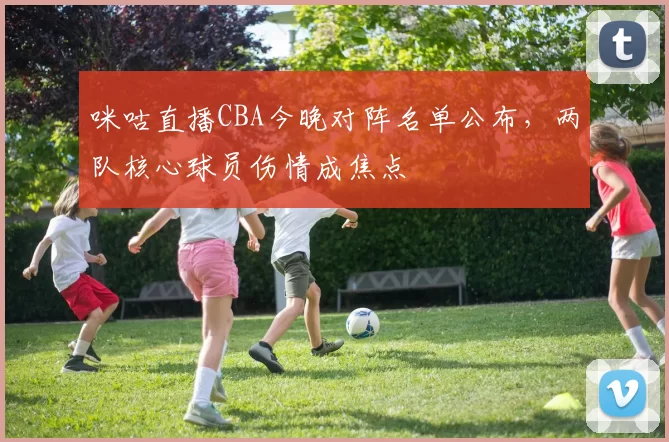 咪咕直播CBA今晚对阵名单公布,两队核心球员伤情成焦点