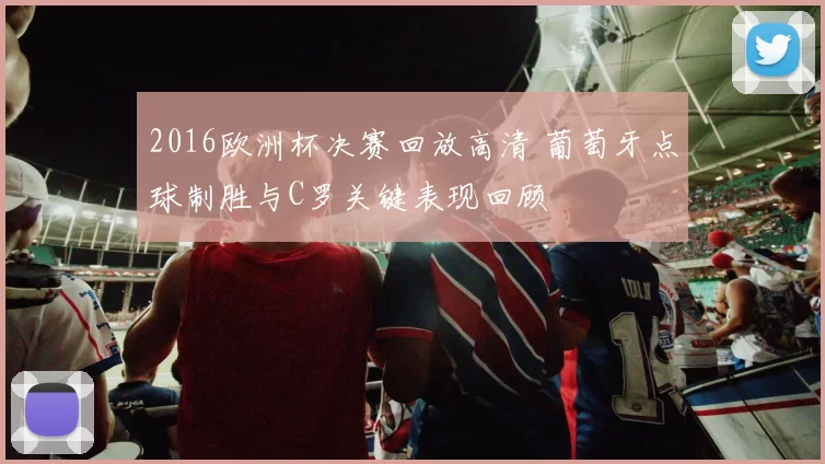 2016欧洲杯决赛回放高清 葡萄牙点球制胜与C罗关键表现回顾