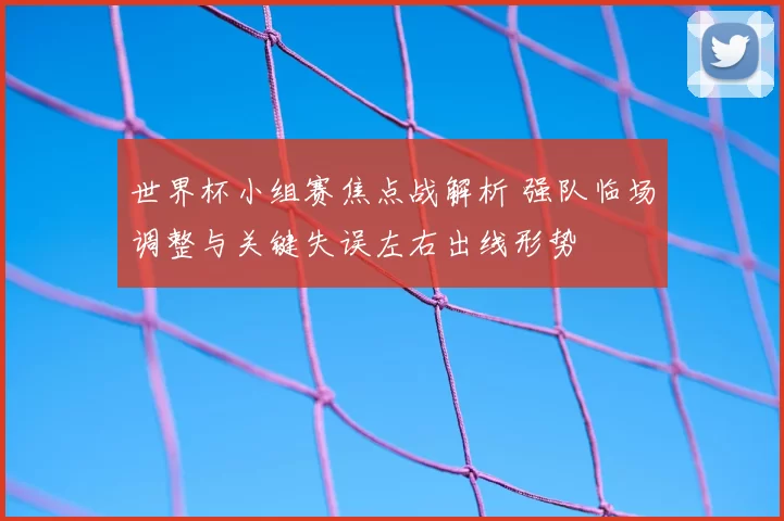 世界杯小组赛焦点战解析 强队临场调整与关键失误左右出线形势
