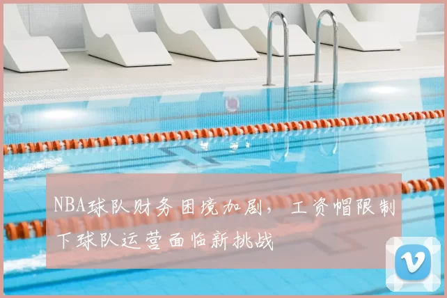 NBA球队财务困境加剧，工资帽限制下球队运营面临新挑战