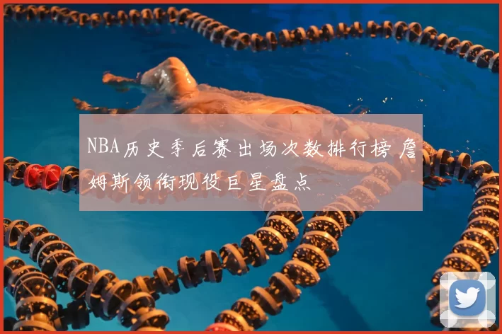 NBA历史季后赛出场次数排行榜 詹姆斯领衔现役巨星盘点