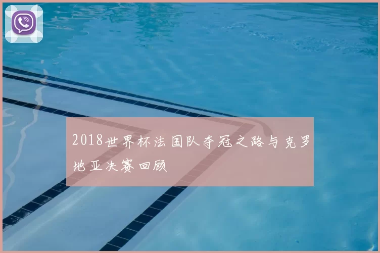 2018世界杯法国队夺冠之路与克罗地亚决赛回顾