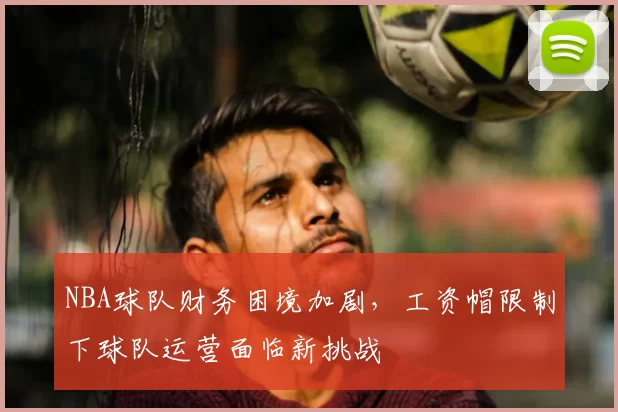 NBA球队财务困境加剧，工资帽限制下球队运营面临新挑战