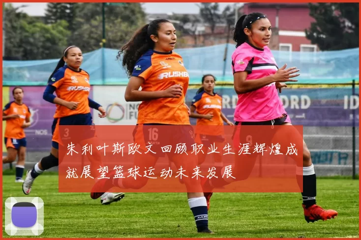 朱利叶斯欧文回顾职业生涯辉煌成就展望篮球运动未来发展