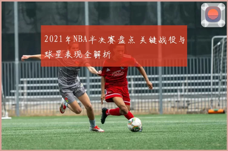 2021年NBA半决赛盘点 关键战役与球星表现全解析