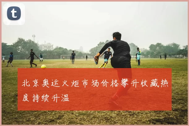 北京奥运火炬市场价格攀升收藏热度持续升温