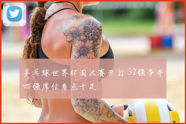 乒乓球世界杯淘汰赛开打 32强争夺四强席位看点十足