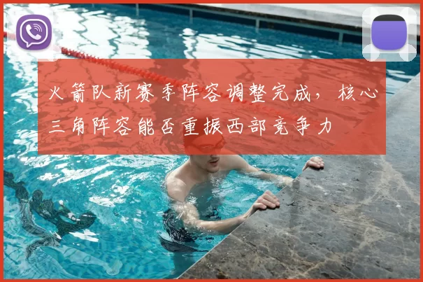 火箭队新赛季阵容调整完成，核心三角阵容能否重振西部竞争力