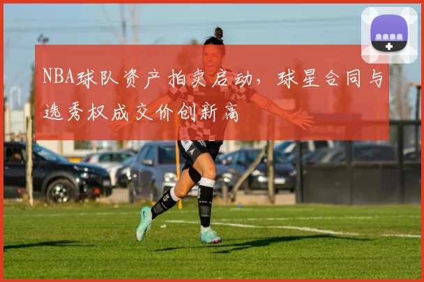 NBA球队资产拍卖启动,球星合同与选秀权成交价创新高