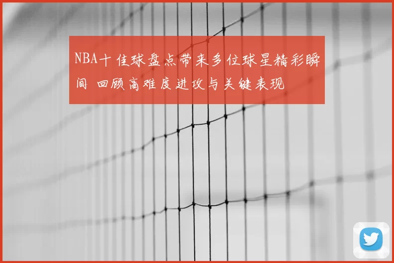 NBA十佳球盘点带来多位球星精彩瞬间 回顾高难度进攻与关键表现