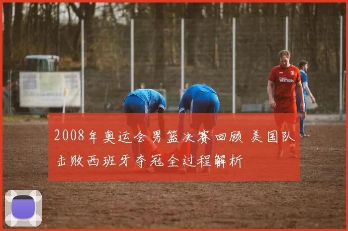 2008年奥运会男篮决赛回顾 美国队击败西班牙夺冠全过程解析