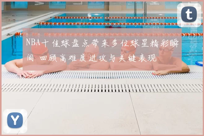 NBA十佳球盘点带来多位球星精彩瞬间 回顾高难度进攻与关键表现