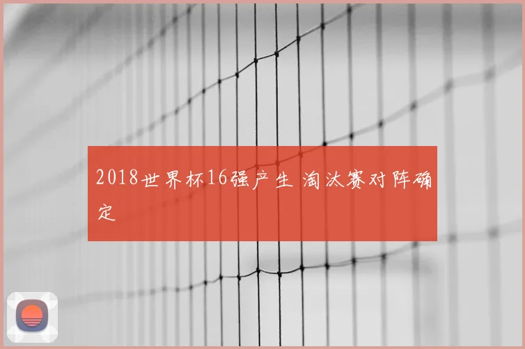 2018世界杯16强产生 淘汰赛对阵确定