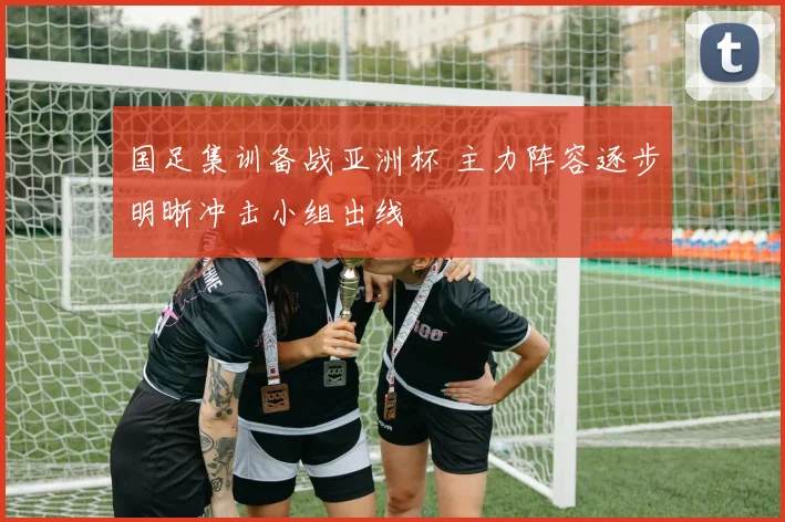 国足集训备战亚洲杯 主力阵容逐步明晰冲击小组出线