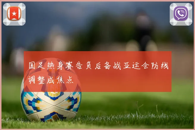 国足热身赛告负后备战亚运会防线调整成焦点