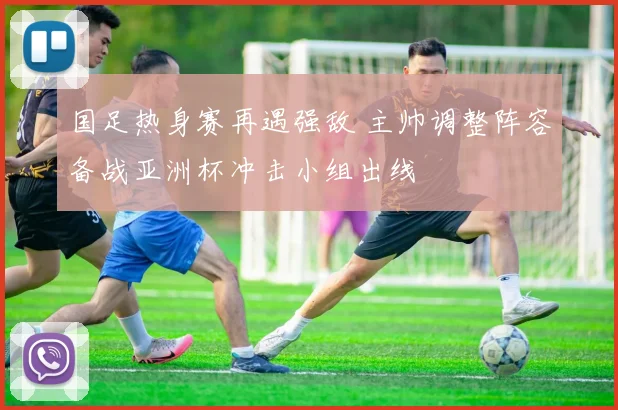 国足热身赛再遇强敌 主帅调整阵容备战亚洲杯冲击小组出线
