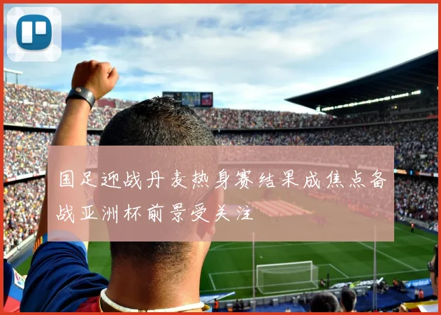 国足迎战丹麦热身赛结果成焦点备战亚洲杯前景受关注