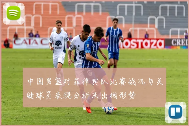 中国男篮对菲律宾队比赛战况与关键球员表现分析及出线形势