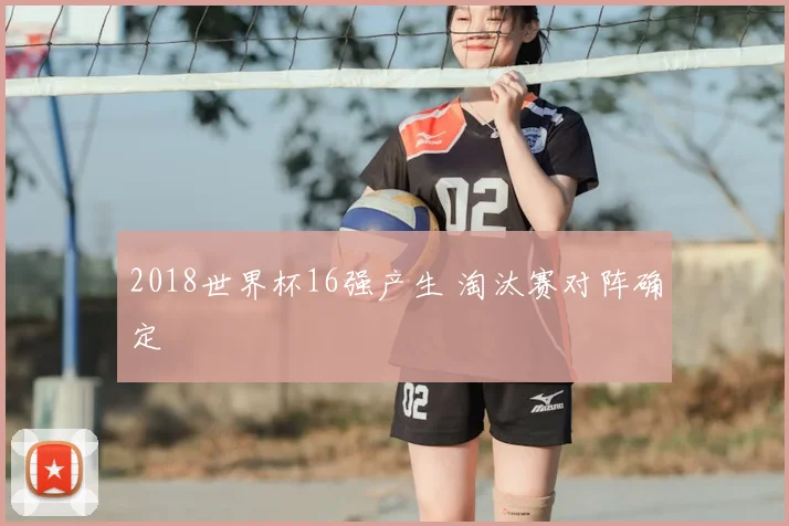 2018世界杯16强产生 淘汰赛对阵确定