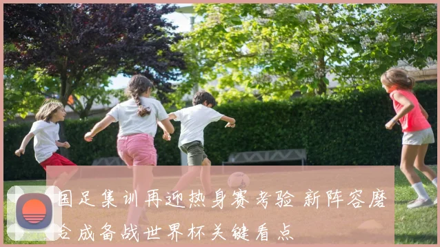 国足集训再迎热身赛考验 新阵容磨合成备战世界杯关键看点
