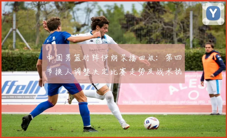 中国男篮对阵伊朗录播回放：第四节换人调整决定比赛走势及战术执行