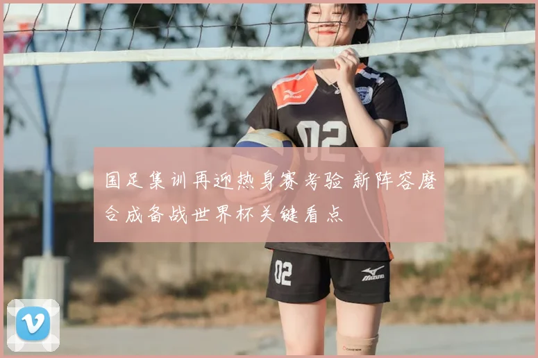 国足集训再迎热身赛考验 新阵容磨合成备战世界杯关键看点
