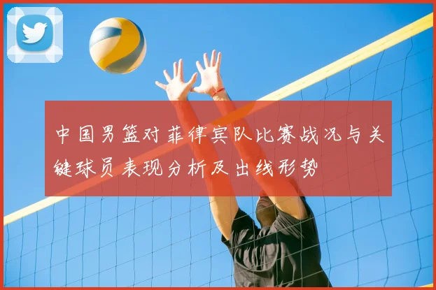 中国男篮对菲律宾队比赛战况与关键球员表现分析及出线形势