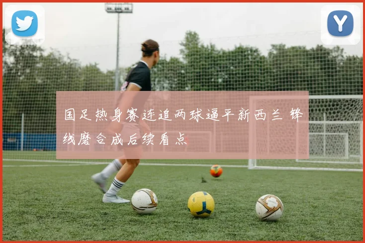 国足热身赛连追两球逼平新西兰 锋线磨合成后续看点