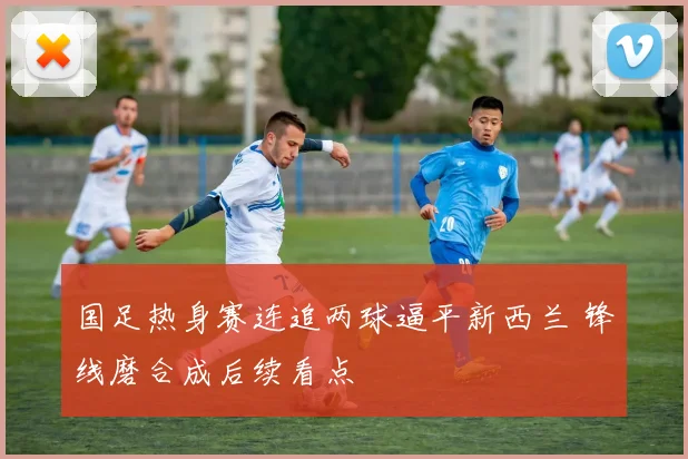 国足热身赛连追两球逼平新西兰 锋线磨合成后续看点